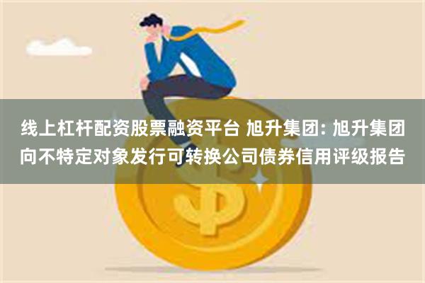 线上杠杆配资股票融资平台 旭升集团: 旭升集团向不特定对象发行可转换公司债券信用评级报告