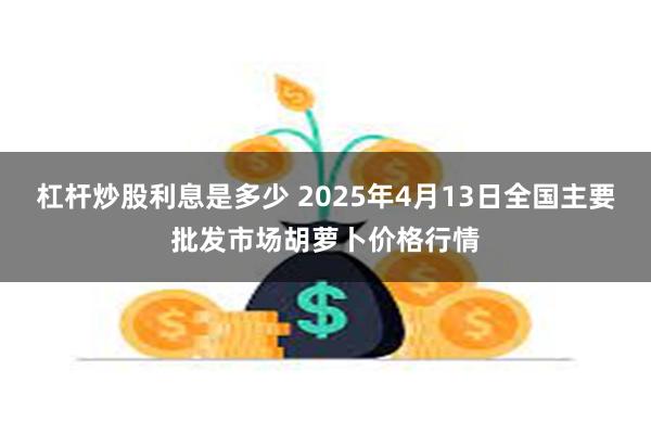 杠杆炒股利息是多少 2025年4月13日全国主要批发市场胡萝卜价格行情
