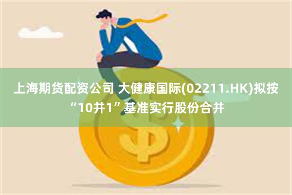上海期货配资公司 大健康国际(02211.HK)拟按“10并1”基准实行股份合并