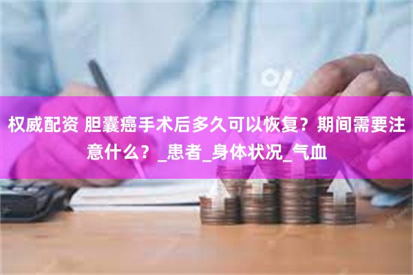 权威配资 胆囊癌手术后多久可以恢复？期间需要注意什么？_患者_身体状况_气血