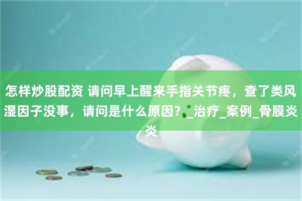 怎样炒股配资 请问早上醒来手指关节疼，查了类风湿因子没事，请问是什么原因？_治疗_案例_骨膜炎