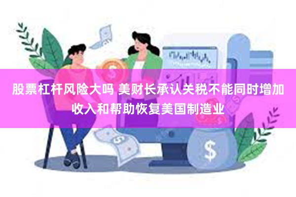 股票杠杆风险大吗 美财长承认关税不能同时增加收入和帮助恢复美国制造业