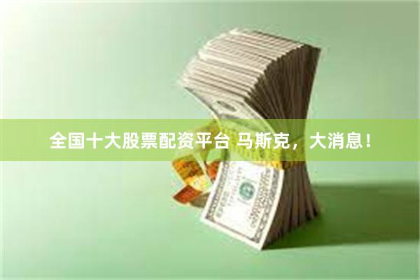 全国十大股票配资平台 马斯克，大消息！