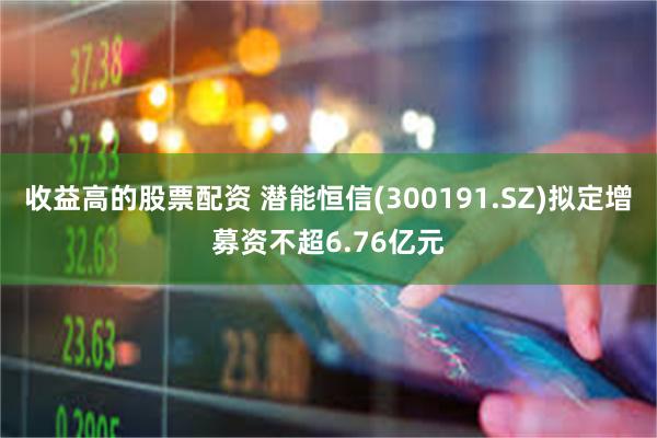收益高的股票配资 潜能恒信(300191.SZ)拟定增募资不超6.76亿元
