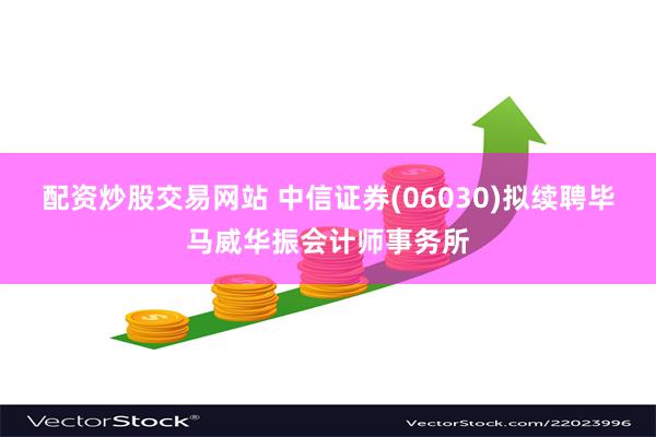 配资炒股交易网站 中信证券(06030)拟续聘毕马威华振会计师事务所