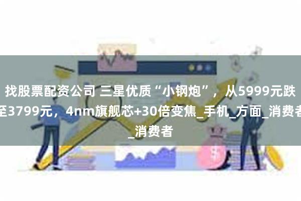 找股票配资公司 三星优质“小钢炮”，从5999元跌至3799元，4nm旗舰芯+30倍变焦_手机_方面_消费者