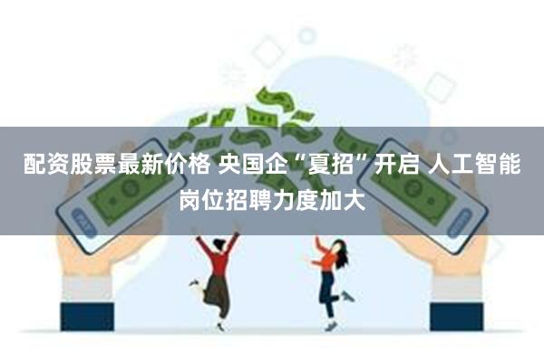 配资股票最新价格 央国企“夏招”开启 人工智能岗位招聘力度加大
