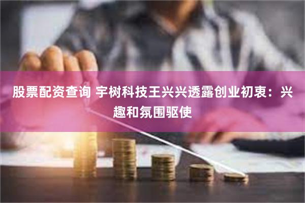 股票配资查询 宇树科技王兴兴透露创业初衷：兴趣和氛围驱使