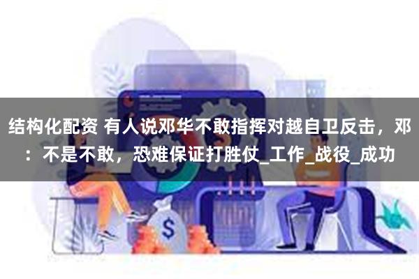 结构化配资 有人说邓华不敢指挥对越自卫反击，邓：不是不敢，恐难保证打胜仗_工作_战役_成功