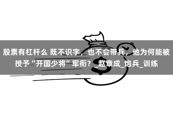 股票有杠杆么 既不识字，也不会带兵，他为何能被授予“开国少将”军衔？_赵章成_炮兵_训练
