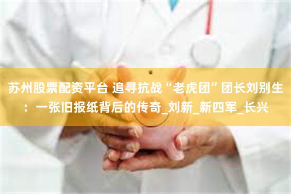 苏州股票配资平台 追寻抗战“老虎团”团长刘别生：一张旧报纸背后的传奇_刘新_新四军_长兴